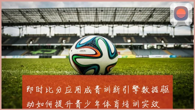 即时比分应用成青训新引擎数据驱动如何提升青少年体育培训实效