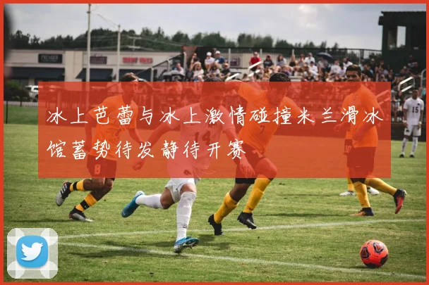 冰上芭蕾与冰上激情碰撞米兰滑冰馆蓄势待发静待开赛